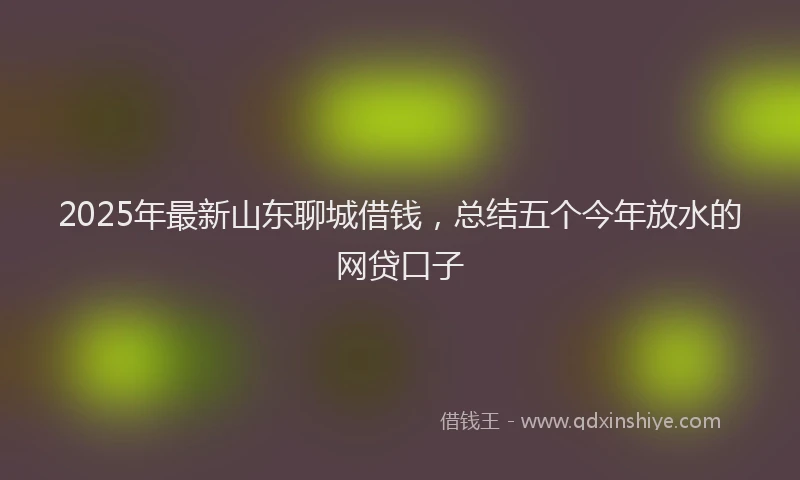 2025年最新山东聊城借钱，总结五个今年放水的网贷口子