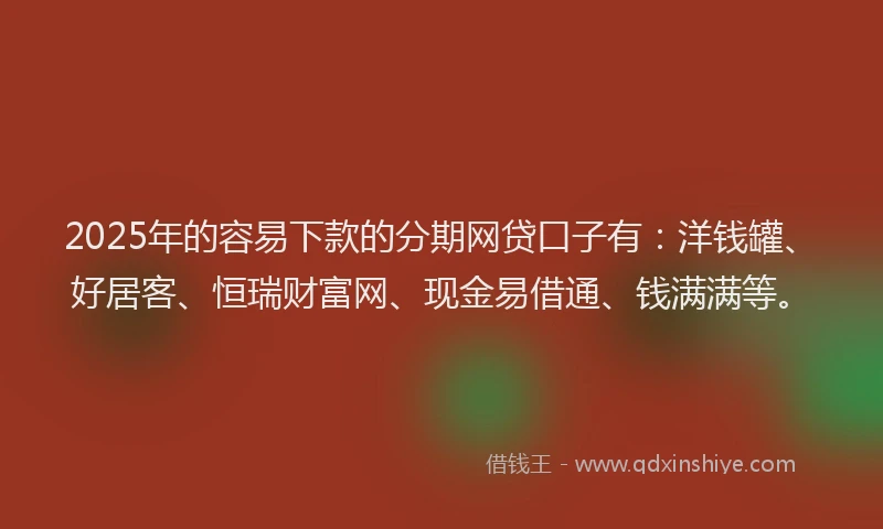 2025年的容易下款的分期网贷口子有：洋钱罐、好居客、恒瑞财富网、现金易借通、钱满满等。