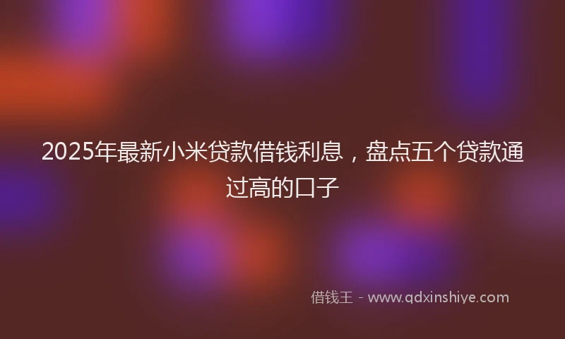 2025年最新小米贷款借钱利息，盘点五个贷款通过高的口子