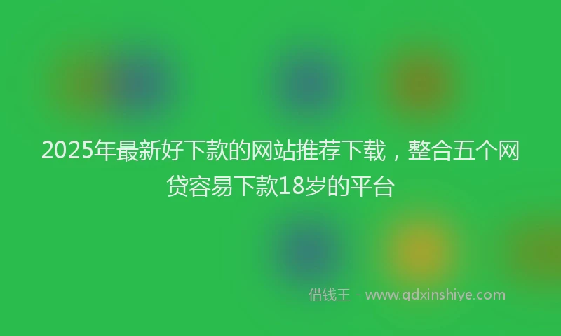 2025年最新好下款的网站推荐下载，整合五个网贷容易下款18岁的平台