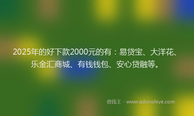 2025年的好下款2000元的有：易贷宝、大洋花、乐金汇商城、有钱钱包、安心贷融等。