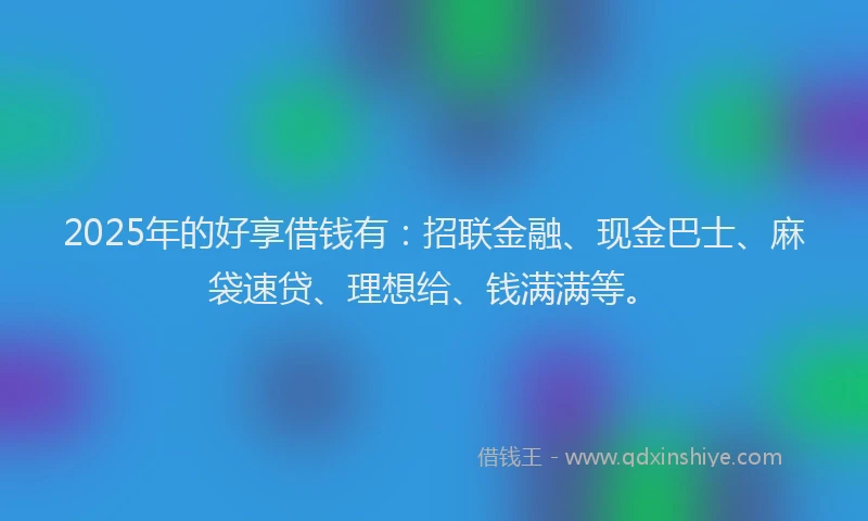 2025年的好享借钱有：招联金融、现金巴士、麻袋速贷、理想给、钱满满等。