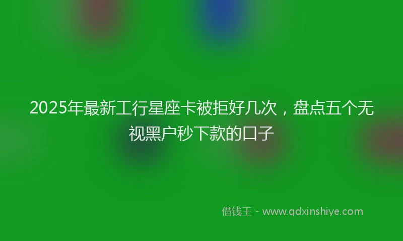 2025年最新工行星座卡被拒好几次，盘点五个无视黑户秒下款的口子