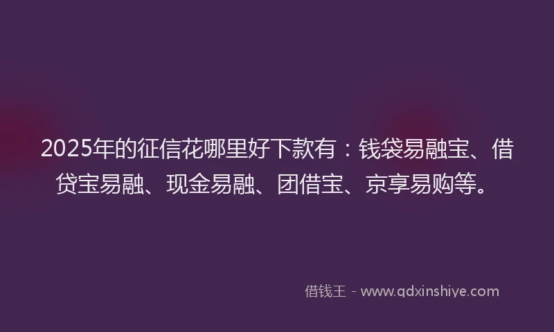 2025年的征信花哪里好下款有：钱袋易融宝、借贷宝易融、现金易融、团借宝、京享易购等。