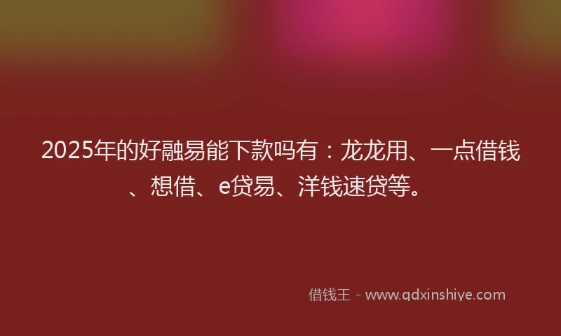 2025年的好融易能下款吗有：龙龙用、一点借钱、想借、e贷易、洋钱速贷等。