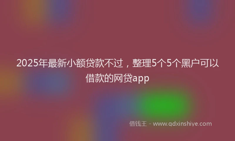 2025年最新小额贷款不过，整理5个5个黑户可以借款的网贷app