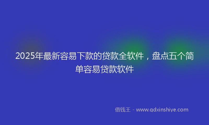 2025年最新容易下款的贷款全软件，盘点五个简单容易贷款软件