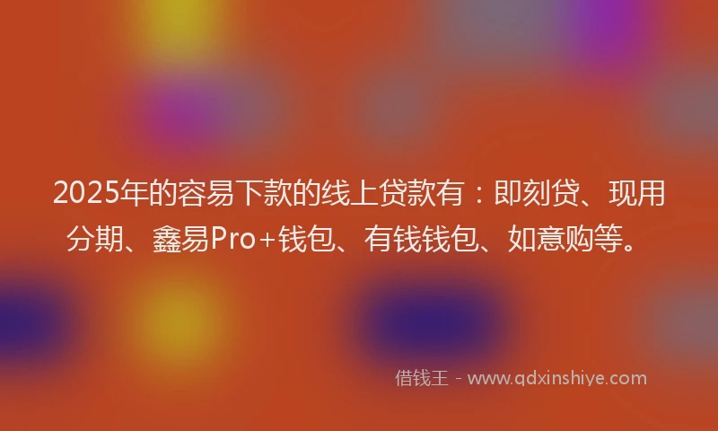 2025年的容易下款的线上贷款有：即刻贷、现用分期、鑫易Pro+钱包、有钱钱包、如意购等。