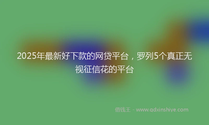 2025年最新好下款的网贷平台，罗列5个真正无视征信花的平台