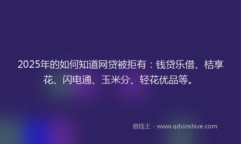 2025年的如何知道网贷被拒有：钱贷乐借、桔享花、闪电通、玉米分、轻花优品等。