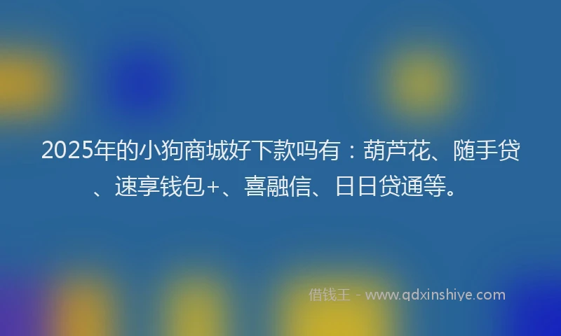 2025年的小狗商城好下款吗有：葫芦花、随手贷、速享钱包+、喜融信、日日贷通等。