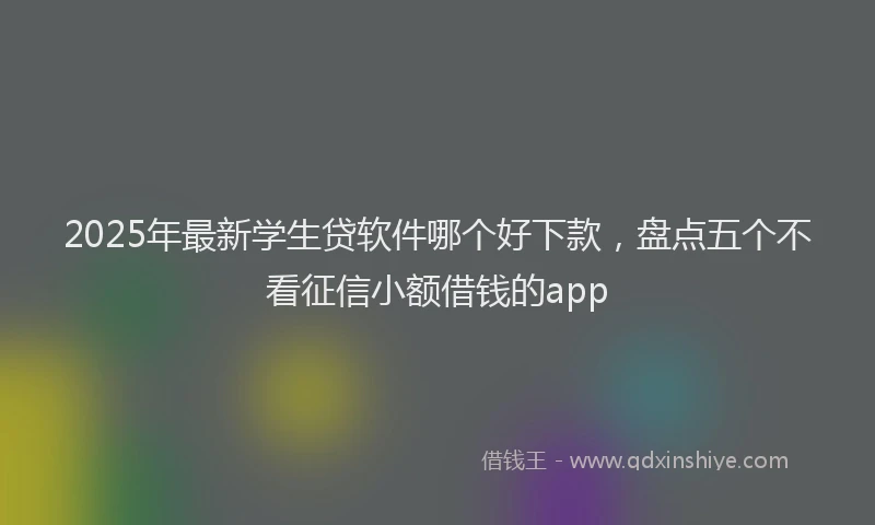 2025年最新学生贷软件哪个好下款，盘点五个不看征信小额借钱的app