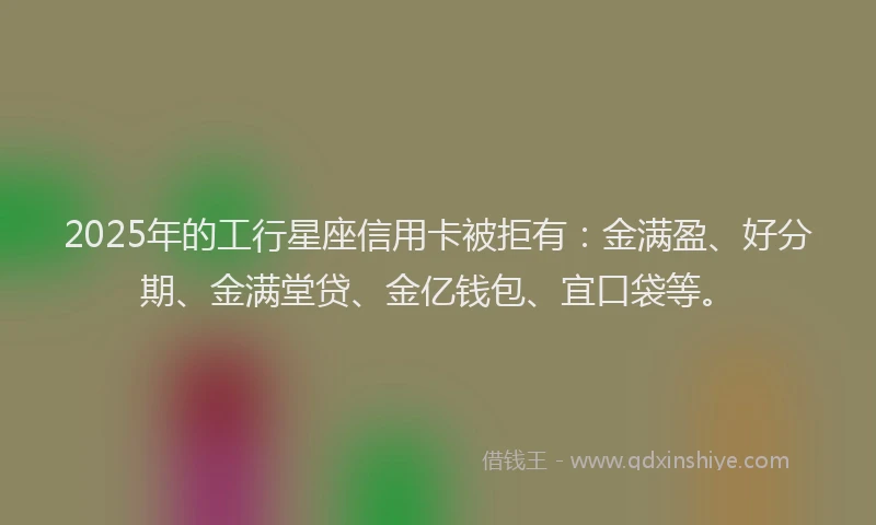 2025年的工行星座信用卡被拒有：金满盈、好分期、金满堂贷、金亿钱包、宜口袋等。