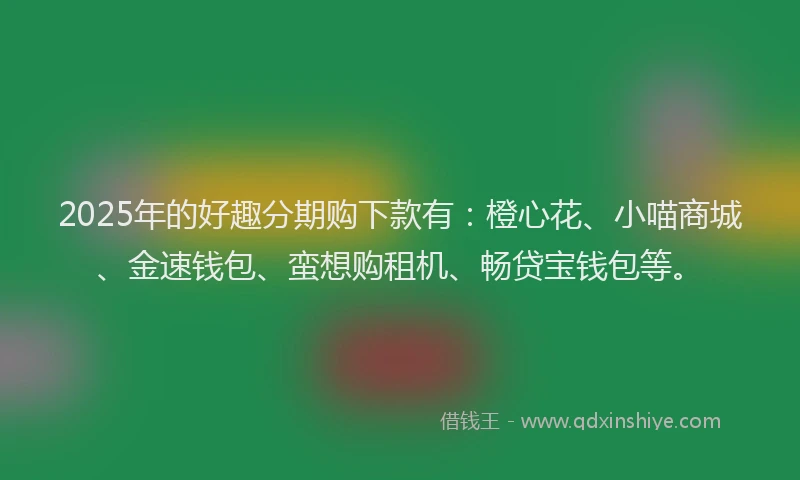 2025年的好趣分期购下款有：橙心花、小喵商城、金速钱包、蛮想购租机、畅贷宝钱包等。