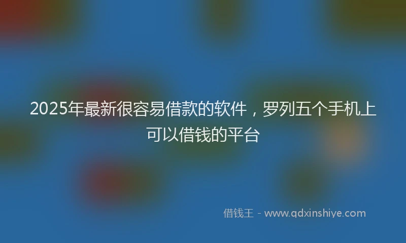 2025年最新很容易借款的软件，罗列五个手机上可以借钱的平台