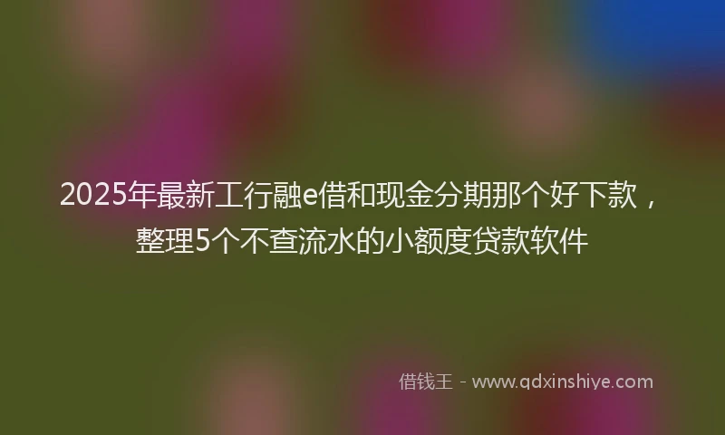 2025年最新工行融e借和现金分期那个好下款，整理5个不查流水的小额度贷款软件