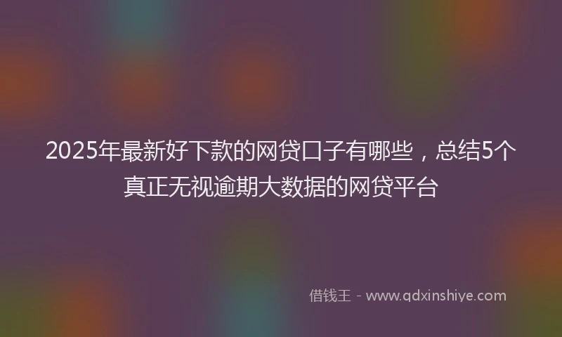 2025年最新好下款的网贷口子有哪些，总结5个真正无视逾期大数据的网贷平台