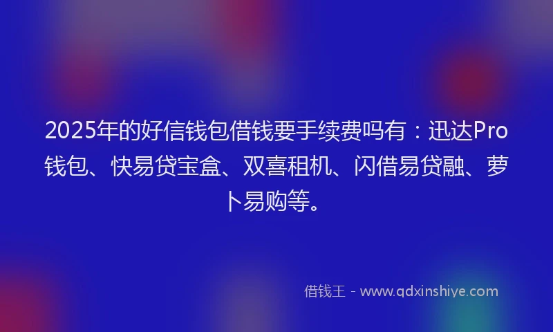 2025年的好信钱包借钱要手续费吗有：迅达Pro钱包、快易贷宝盒、双喜租机、闪借易贷融、萝卜易购等。