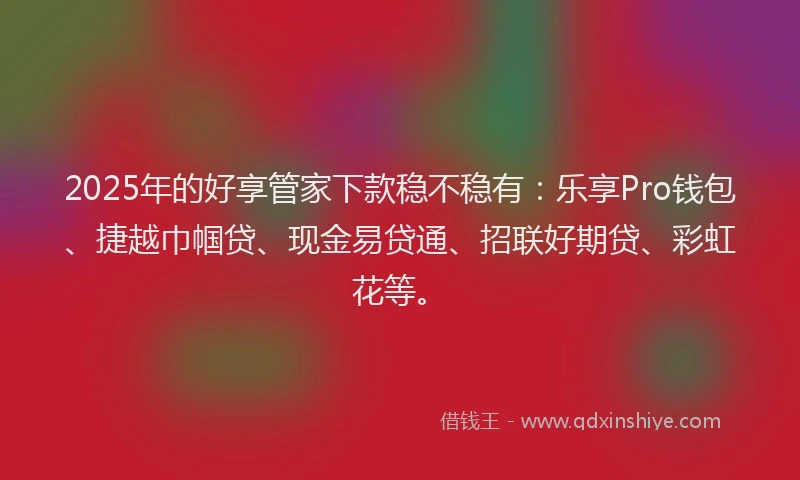 2025年的好享管家下款稳不稳有：乐享Pro钱包、捷越巾帼贷、现金易贷通、招联好期贷、彩虹花等。
