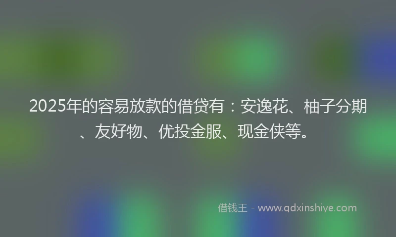 2025年的容易放款的借贷有：安逸花、柚子分期、友好物、优投金服、现金侠等。