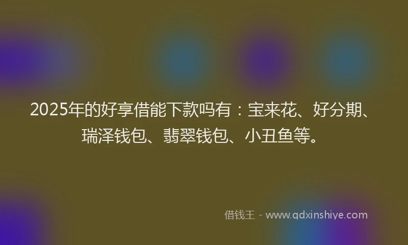 2025年的好享借能下款吗有：宝来花、好分期、瑞泽钱包、翡翠钱包、小丑鱼等。