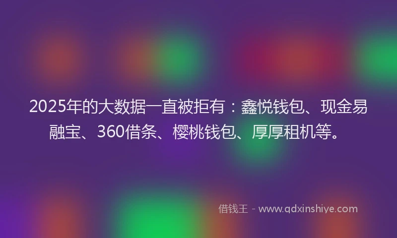 2025年的大数据一直被拒有：鑫悦钱包、现金易融宝、360借条、樱桃钱包、厚厚租机等。