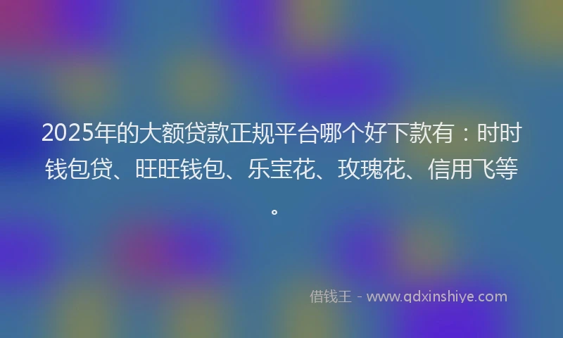2025年的大额贷款正规平台哪个好下款有：时时钱包贷、旺旺钱包、乐宝花、玫瑰花、信用飞等。