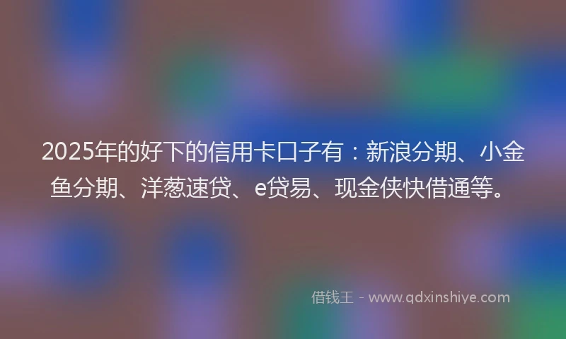 2025年的好下的信用卡口子有：新浪分期、小金鱼分期、洋葱速贷、e贷易、现金侠快借通等。