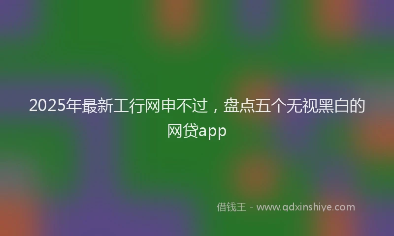2025年最新工行网申不过，盘点五个无视黑白的网贷app