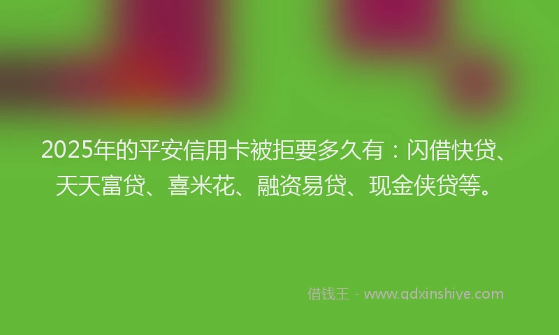 2025年的平安信用卡被拒要多久有：闪借快贷、天天富贷、喜米花、融资易贷、现金侠贷等。