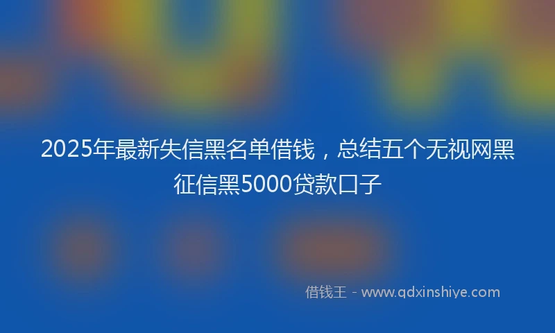 2025年最新失信黑名单借钱，总结五个无视网黑征信黑5000贷款口子