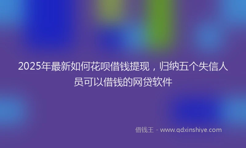 2025年最新如何花呗借钱提现，归纳五个失信人员可以借钱的网贷软件