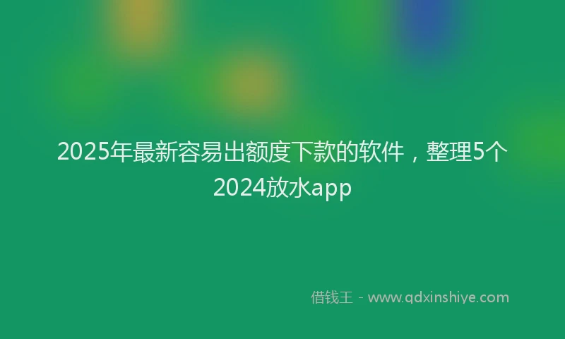 2025年最新容易出额度下款的软件，整理5个2024放水app