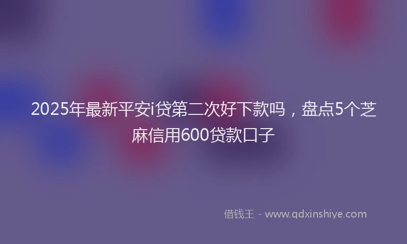 2025年最新平安i贷第二次好下款吗，盘点5个芝麻信用600贷款口子