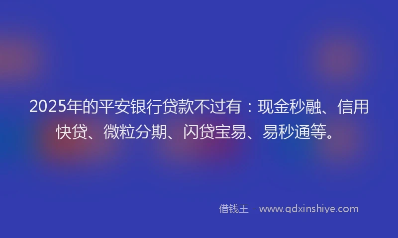 2025年的平安银行贷款不过有：现金秒融、信用快贷、微粒分期、闪贷宝易、易秒通等。