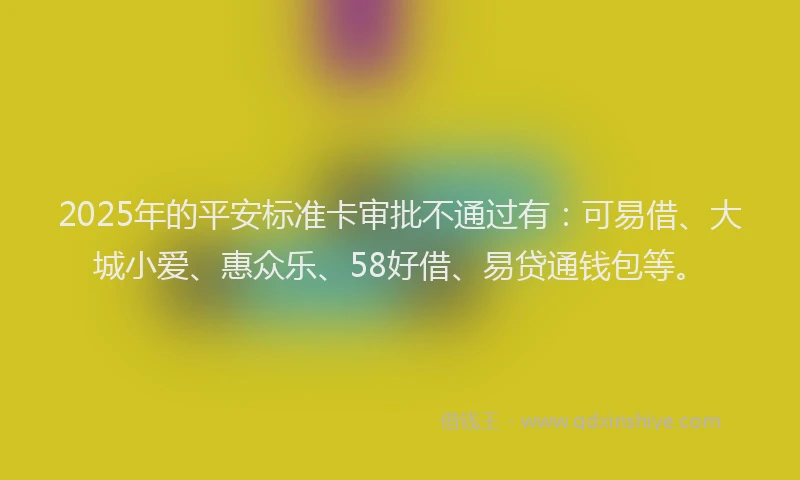 2025年的平安标准卡审批不通过有：可易借、大城小爱、惠众乐、58好借、易贷通钱包等。