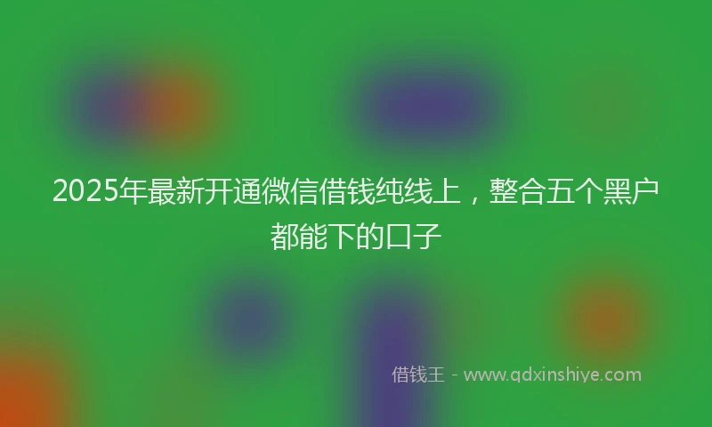 2025年最新开通微信借钱纯线上，整合五个黑户都能下的口子