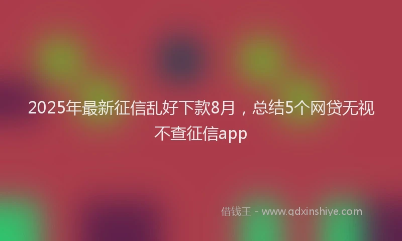 2025年最新征信乱好下款8月，总结5个网贷无视不查征信app