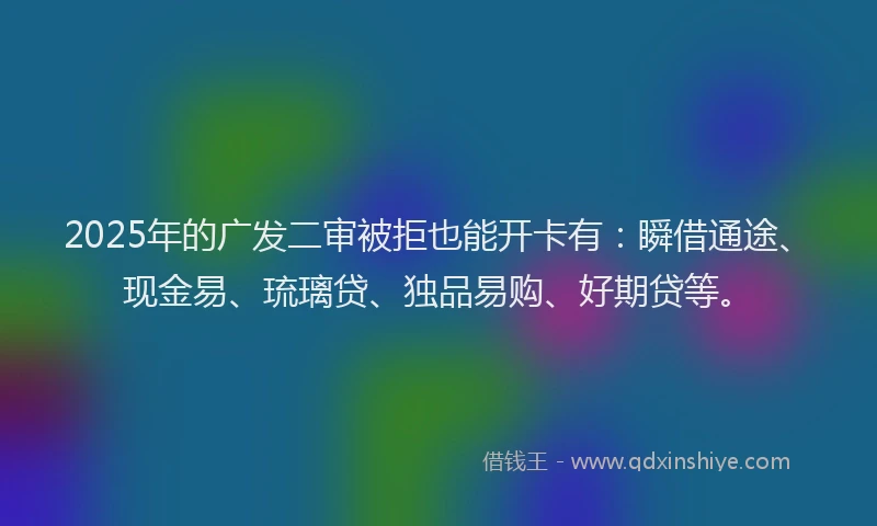 2025年的广发二审被拒也能开卡有：瞬借通途、现金易、琉璃贷、独品易购、好期贷等。