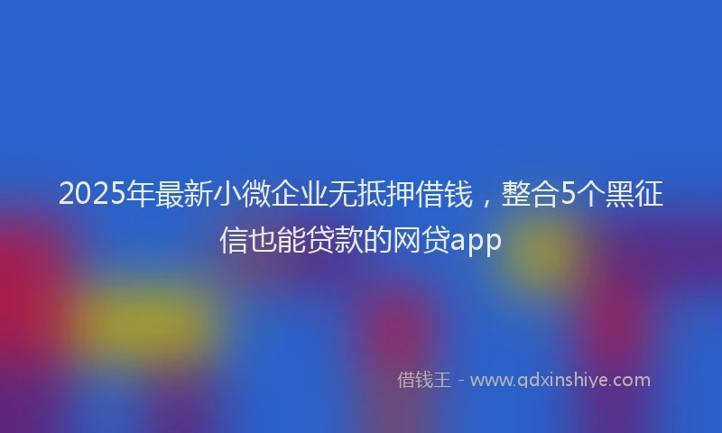 2025年最新小微企业无抵押借钱，整合5个黑征信也能贷款的网贷app