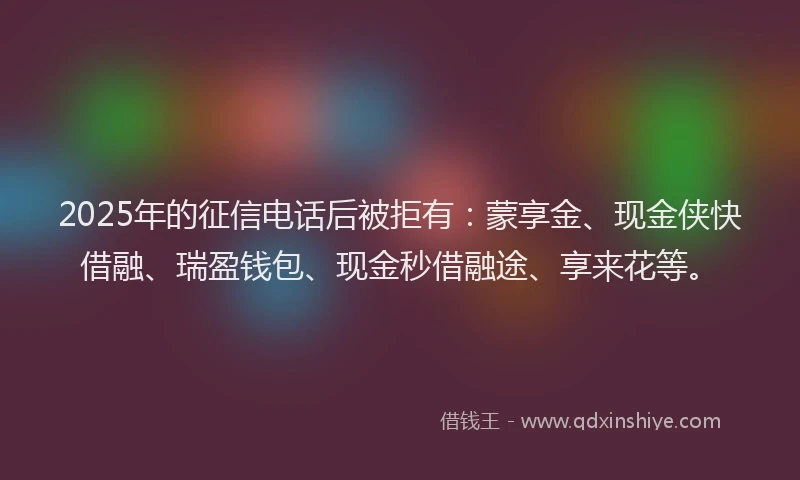 2025年的征信电话后被拒有：蒙享金、现金侠快借融、瑞盈钱包、现金秒借融途、享来花等。