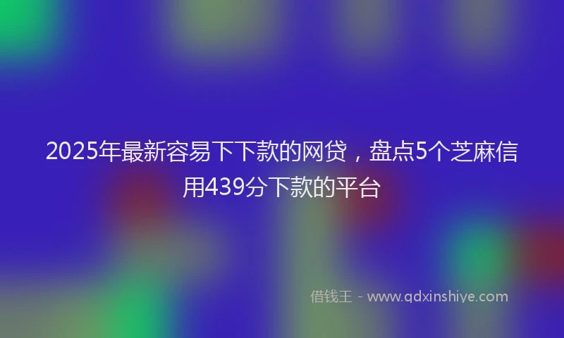 2025年最新容易下下款的网贷，盘点5个芝麻信用439分下款的平台