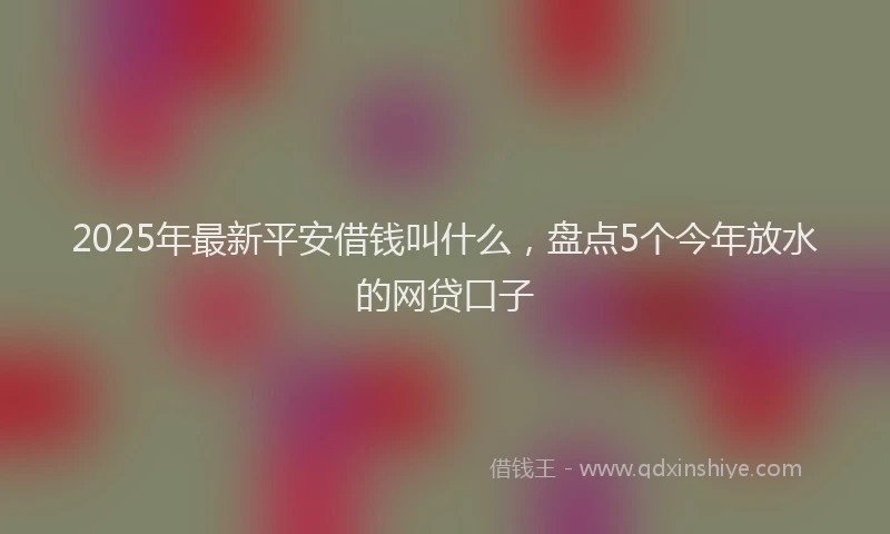 2025年最新平安借钱叫什么，盘点5个今年放水的网贷口子