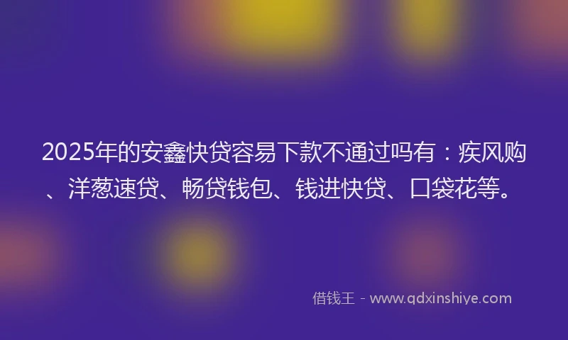 2025年的安鑫快贷容易下款不通过吗有：疾风购、洋葱速贷、畅贷钱包、钱进快贷、口袋花等。