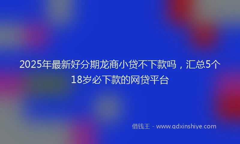 2025年最新好分期龙商小贷不下款吗，汇总5个18岁必下款的网贷平台
