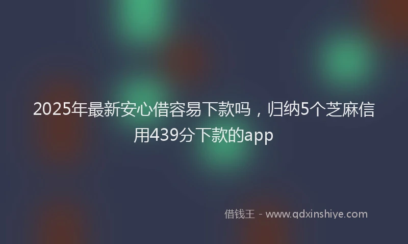 2025年最新安心借容易下款吗，归纳5个芝麻信用439分下款的app