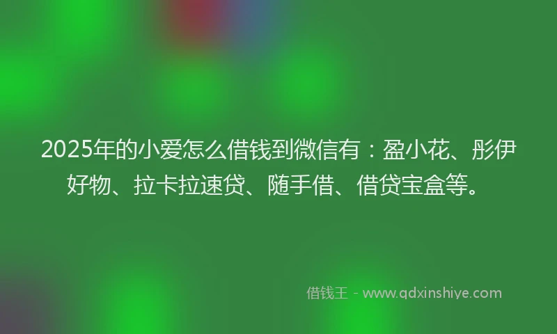 2025年的小爱怎么借钱到微信有：盈小花、彤伊好物、拉卡拉速贷、随手借、借贷宝盒等。