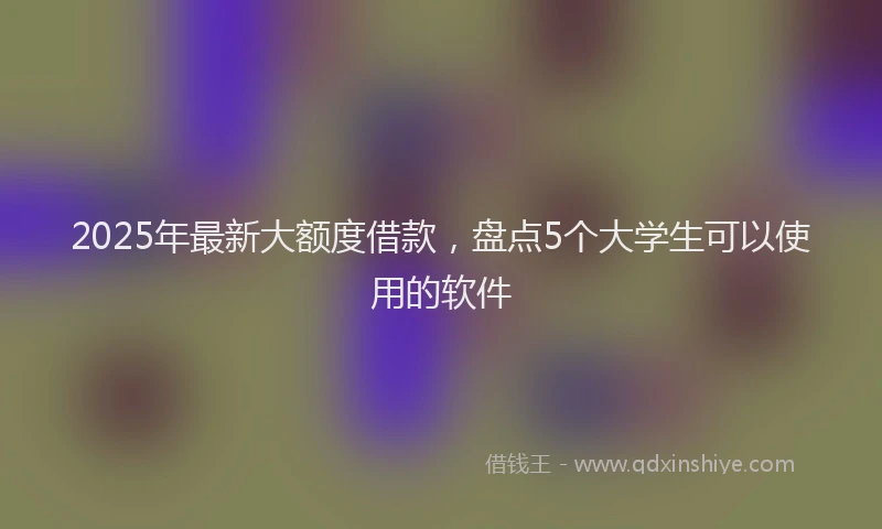 2025年最新大额度借款，盘点5个大学生可以使用的软件