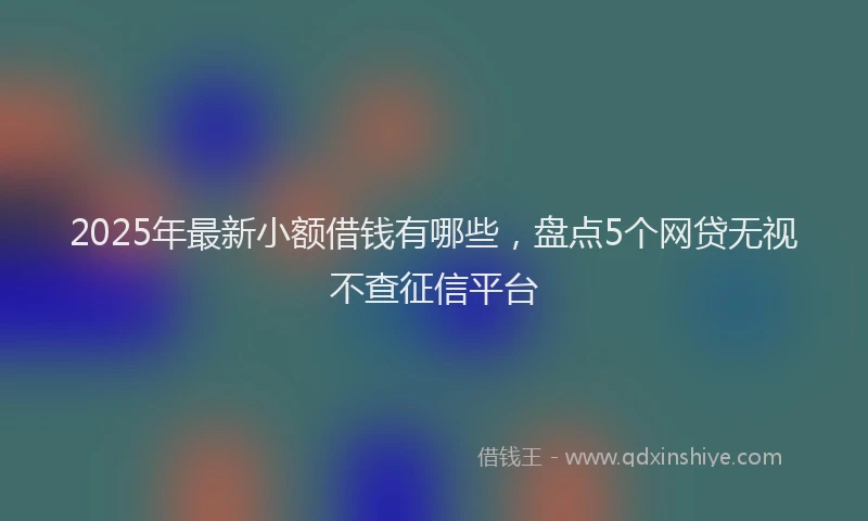 2025年最新小额借钱有哪些，盘点5个网贷无视不查征信平台