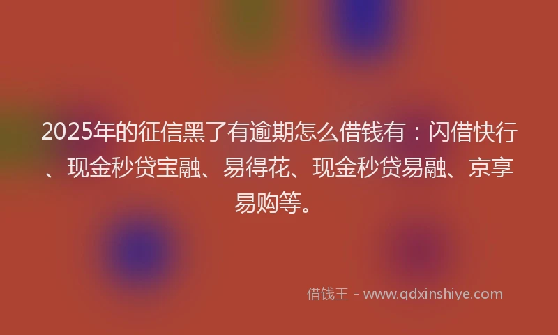 2025年的征信黑了有逾期怎么借钱有：闪借快行、现金秒贷宝融、易得花、现金秒贷易融、京享易购等。